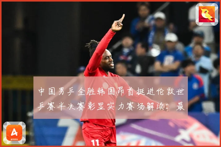 中国男乒全胜韩国昂首挺进伦敦世乒赛半决赛彰显实力赛场解读：最新赛事动态与深度分析