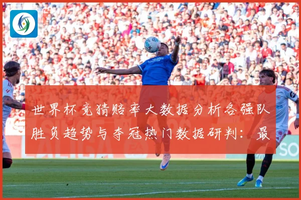 世界杯竞猜赔率大数据分析各强队胜负趋势与夺冠热门数据研判：最新赛事动态与深度分析