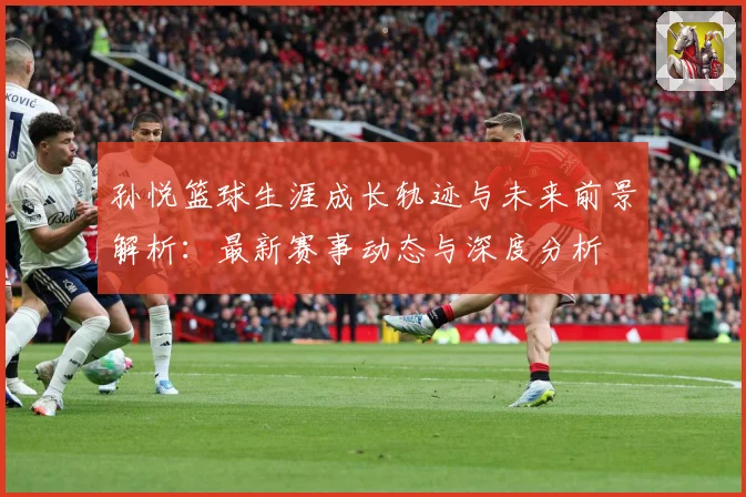孙悦篮球生涯成长轨迹与未来前景解析：最新赛事动态与深度分析