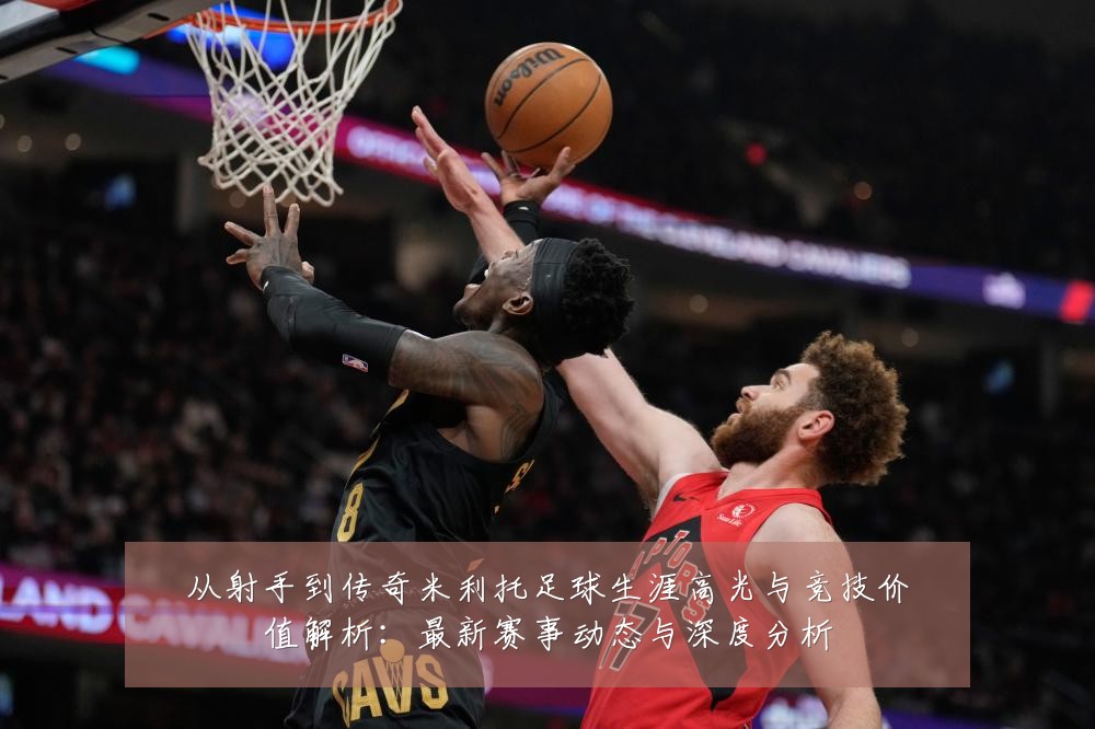 从射手到传奇米利托足球生涯高光与竞技价值解析:最新赛事动态与深度分析