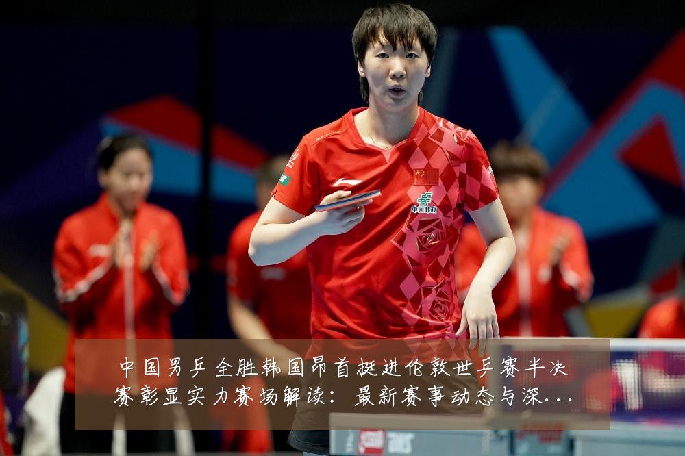 中国男乒全胜韩国昂首挺进伦敦世乒赛半决赛彰显实力赛场解读：最新赛事动态与深度分析